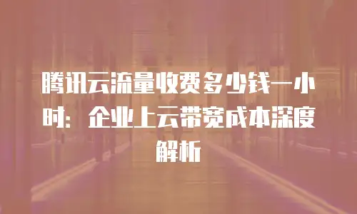 腾讯云流量收费多少钱一小时：企业上云带宽成本深度解析