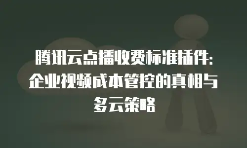 腾讯云点播收费标准插件：企业视频成本管控的真相与多云策略