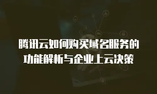 腾讯云如何购买域名服务的功能解析与企业上云决策