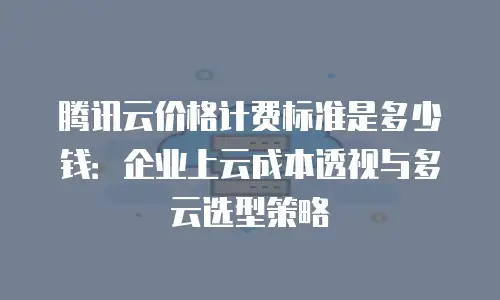 腾讯云价格计费标准是多少钱：企业上云成本透视与多云选型策略