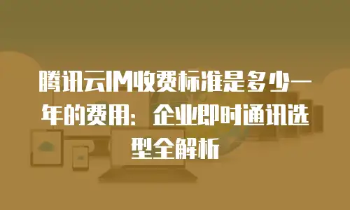 腾讯云IM收费标准是多少一年的费用：企业即时通讯选型全解析
