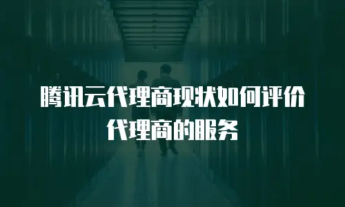 腾讯云代理商现状如何评价代理商的服务