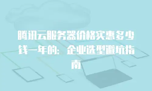 腾讯云服务器价格实惠多少钱一年的：企业选型避坑指南