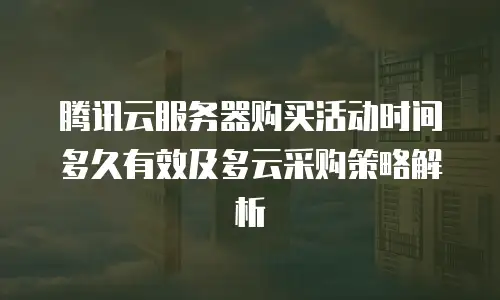 腾讯云服务器购买活动时间多久有效及多云采购策略解析