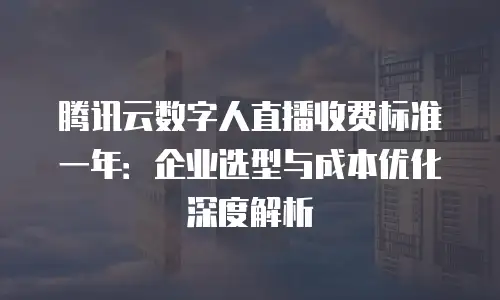 腾讯云数字人直播收费标准一年：企业选型与成本优化深度解析