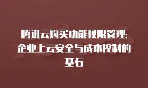 腾讯云购买功能权限管理：企业上云安全与成本控制的基石