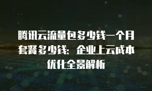 腾讯云流量包多少钱一个月套餐多少钱：企业上云成本优化全景解析