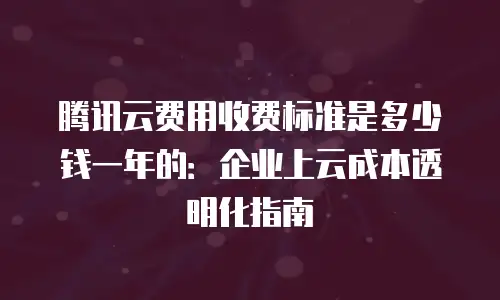 腾讯云费用收费标准是多少钱一年的：企业上云成本透明化指南