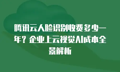 腾讯云人脸识别收费多少一年？企业上云视觉AI成本全景解析