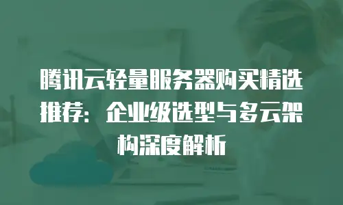 腾讯云轻量服务器购买精选推荐：企业级选型与多云架构深度解析
