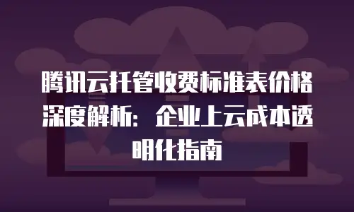 腾讯云托管收费标准表价格深度解析：企业上云成本透明化指南