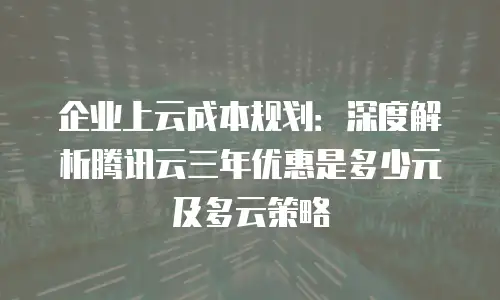 企业上云成本规划：深度解析腾讯云三年优惠是多少元及多云策略