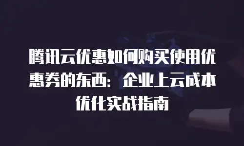 腾讯云优惠如何购买使用优惠券的东西：企业上云成本优化实战指南