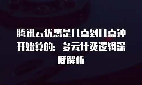 腾讯云优惠是几点到几点钟开始算的：多云计费逻辑深度解析