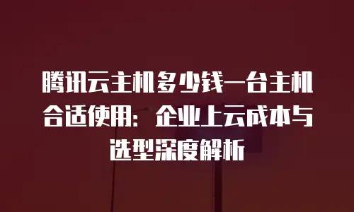 腾讯云主机多少钱一台主机合适使用：企业上云成本与选型深度解析