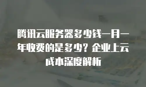 腾讯云服务器多少钱一月一年收费的是多少？企业上云成本深度解析