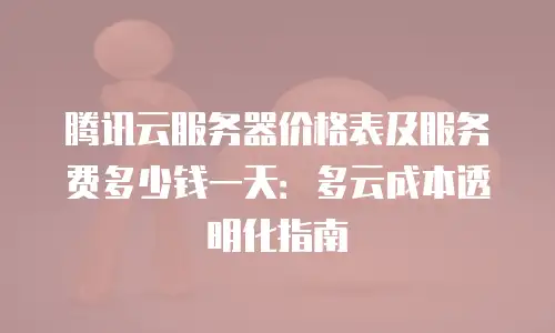 腾讯云服务器价格表及服务费多少钱一天：多云成本透明化指南