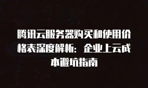 腾讯云服务器购买和使用价格表深度解析：企业上云成本避坑指南