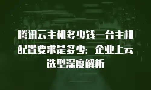 腾讯云主机多少钱一台主机配置要求是多少：企业上云选型深度解析