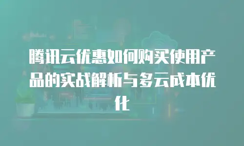 腾讯云优惠如何购买使用产品的实战解析与多云成本优化