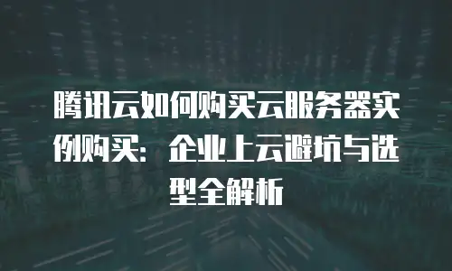腾讯云如何购买云服务器实例购买：企业上云避坑与选型全解析