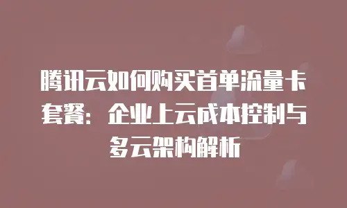腾讯云如何购买首单流量卡套餐：企业上云成本控制与多云架构解析
