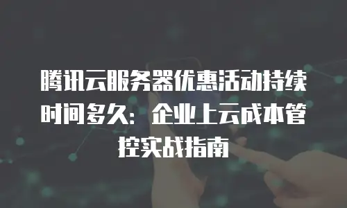腾讯云服务器优惠活动持续时间多久：企业上云成本管控实战指南