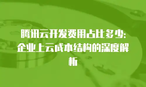 腾讯云开发费用占比多少：企业上云成本结构的深度解析