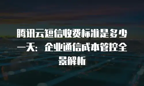 腾讯云短信收费标准是多少一天：企业通信成本管控全景解析