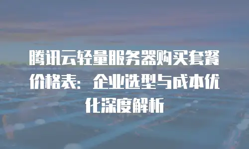 腾讯云轻量服务器购买套餐价格表：企业选型与成本优化深度解析