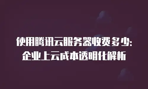 使用腾讯云服务器收费多少：企业上云成本透明化解析