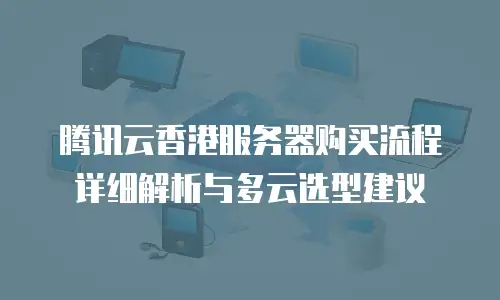 腾讯云香港服务器购买流程详细解析与多云选型建议