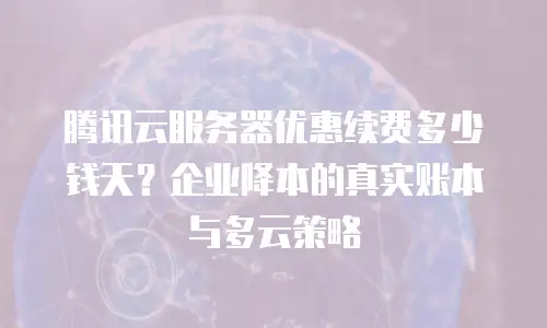腾讯云服务器优惠续费多少钱天？企业降本的真实账本与多云策略