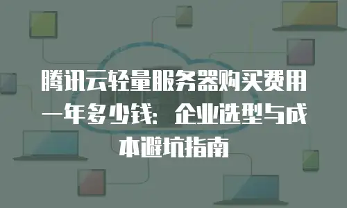 腾讯云轻量服务器购买费用一年多少钱：企业选型与成本避坑指南