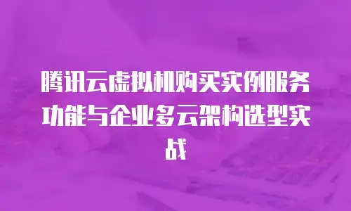 腾讯云虚拟机购买实例服务功能与企业多云架构选型实战