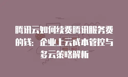 腾讯云如何续费腾讯服务费的钱：企业上云成本管控与多云策略解析