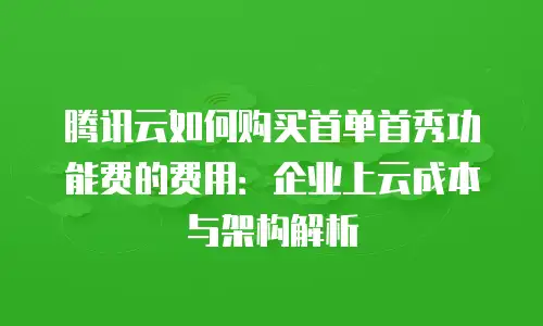 腾讯云如何购买首单首秀功能费的费用：企业上云成本与架构解析
