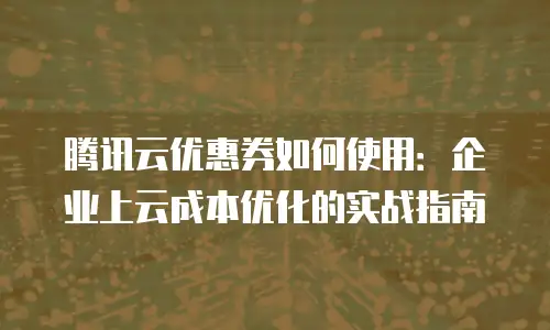 腾讯云优惠券如何使用：企业上云成本优化的实战指南