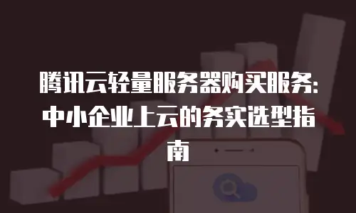 腾讯云轻量服务器购买服务：中小企业上云的务实选型指南