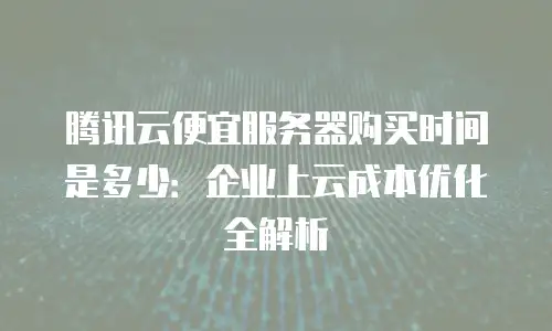 腾讯云便宜服务器购买时间是多少：企业上云成本优化全解析