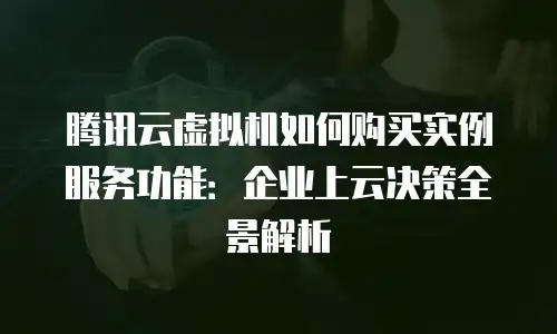 腾讯云虚拟机如何购买实例服务功能：企业上云决策全景解析