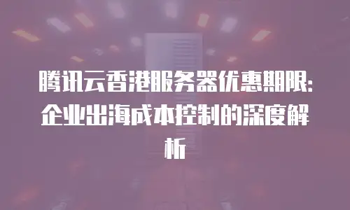 腾讯云香港服务器优惠期限：企业出海成本控制的深度解析