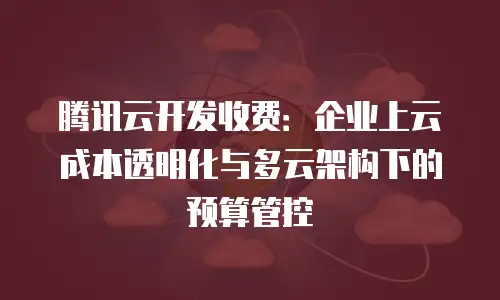 腾讯云开发收费：企业上云成本透明化与多云架构下的预算管控