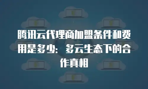 腾讯云代理商加盟条件和费用是多少：多云生态下的合作真相