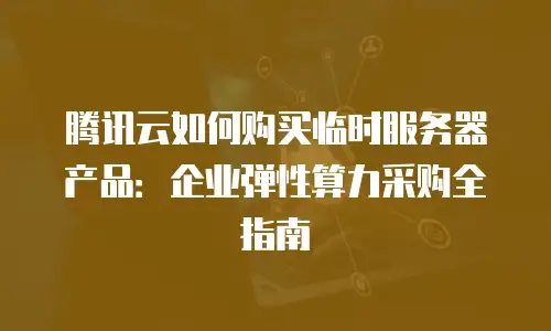 腾讯云如何购买临时服务器产品：企业弹性算力采购全指南