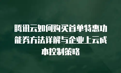 腾讯云如何购买首单特惠功能券方法详解与企业上云成本控制策略