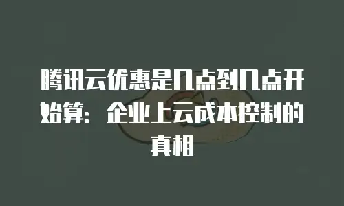腾讯云优惠是几点到几点开始算：企业上云成本控制的真相