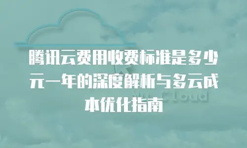 腾讯云费用收费标准是多少元一年的深度解析与多云成本优化指南