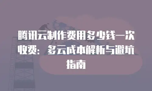 腾讯云制作费用多少钱一次收费：多云成本解析与避坑指南