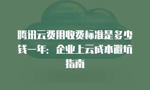 腾讯云费用收费标准是多少钱一年：企业上云成本避坑指南